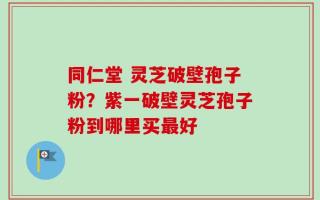同仁堂 灵芝破壁孢子粉？紫一破壁灵芝孢子粉到哪里买最好
