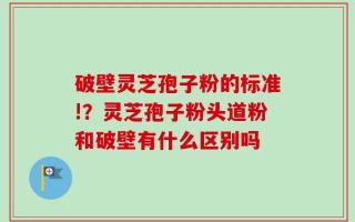破壁灵芝孢子粉的标准!？灵芝孢子粉头道粉和破壁有什么区别吗