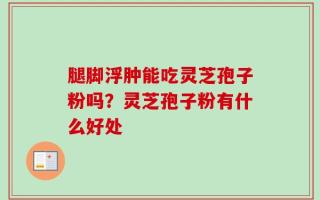 腿脚浮肿能吃灵芝孢子粉吗？灵芝孢子粉有什么好处