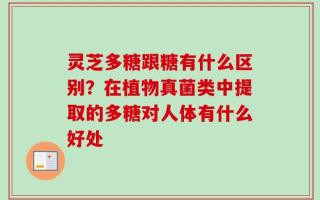 灵芝多糖跟糖有什么区别？在植物真菌类中提取的多糖对人体有什么好处