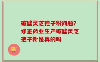 破壁灵芝孢子粉问题？修正药业生产破壁灵芝孢子粉是真的吗