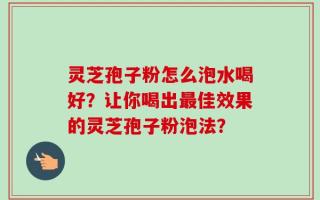 灵芝孢子粉怎么泡水喝好？让你喝出最佳效果的灵芝孢子粉泡法？
