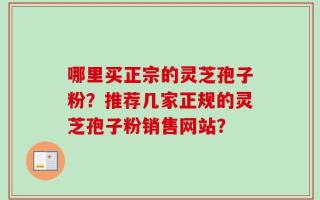 哪里买正宗的灵芝孢子粉？推荐几家正规的灵芝孢子粉销售网站？