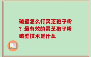 破壁怎么打灵芝孢子粉？最有效的灵芝孢子粉破壁技术是什么