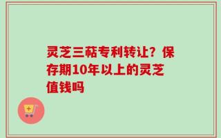 灵芝三萜专利转让？保存期10年以上的灵芝值钱吗