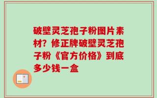 破壁灵芝孢子粉图片素材？修正牌破壁灵芝孢子粉《官方价格》到底多少钱一盒