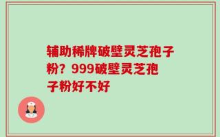 辅助稀牌破壁灵芝孢子粉？999破壁灵芝孢子粉好不好