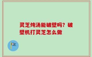 灵芝炖汤能破壁吗？破壁机打灵芝怎么做