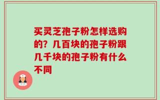 买灵芝孢子粉怎样选购的？几百块的孢子粉跟几千块的孢子粉有什么不同
