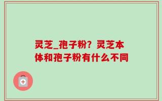 灵芝_孢子粉？灵芝本体和孢子粉有什么不同