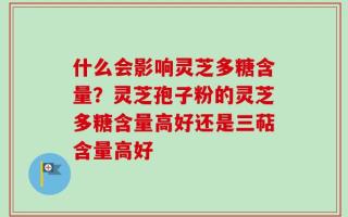 什么会影响灵芝多糖含量？灵芝孢子粉的灵芝多糖含量高好还是三萜含量高好