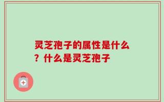 灵芝孢子的属性是什么？什么是灵芝孢子