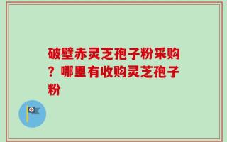 破壁赤灵芝孢子粉采购？哪里有收购灵芝孢子粉