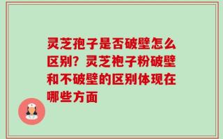 灵芝孢子是否破壁怎么区别？灵芝袍子粉破壁和不破壁的区别体现在哪些方面