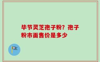 毕节灵芝孢子粉？孢子粉市面售价是多少