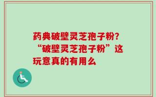 药典破壁灵芝孢子粉？“破壁灵芝孢子粉”这玩意真的有用么