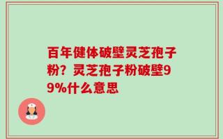百年健体破壁灵芝孢子粉？灵芝孢子粉破壁99%什么意思