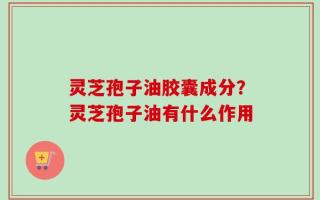 灵芝孢子油胶囊成分？灵芝孢子油有什么作用