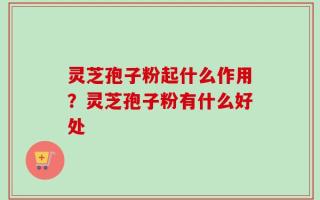 灵芝孢子粉起什么作用？灵芝孢子粉有什么好处