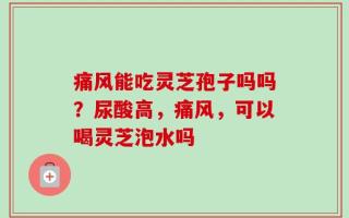 痛风能吃灵芝孢子吗吗？尿酸高，痛风，可以喝灵芝泡水吗