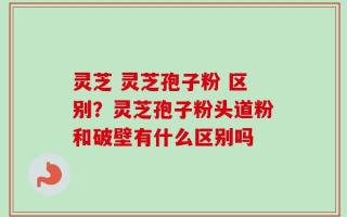 灵芝 灵芝孢子粉 区别？灵芝孢子粉头道粉和破壁有什么区别吗