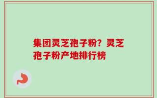 集团灵芝孢子粉？灵芝孢子粉产地排行榜