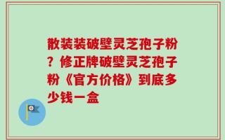 散装装破壁灵芝孢子粉？修正牌破壁灵芝孢子粉《官方价格》到底多少钱一盒