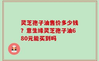 灵芝孢子油售价多少钱？意生缘灵芝孢子油680元能买到吗