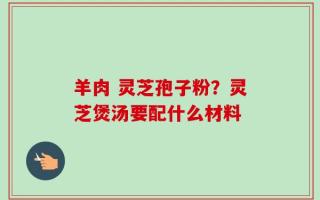 羊肉 灵芝孢子粉？灵芝煲汤要配什么材料