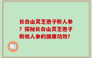 长白山灵芝孢子粉人参？探秘长白山灵芝孢子粉和人参的健康功效？