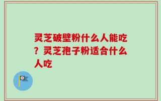 灵芝破壁粉什么人能吃？灵芝孢子粉适合什么人吃