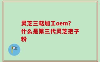 灵芝三萜加工oem？什么是第三代灵芝孢子粉