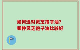 如何选对灵芝孢子油？哪种灵芝孢子油比较好