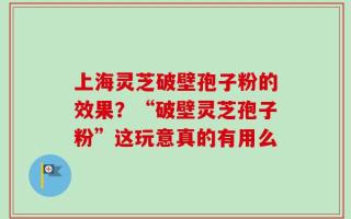 上海灵芝破壁孢子粉的效果？“破壁灵芝孢子粉”这玩意真的有用么
