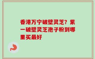 香港万宁破壁灵芝？紫一破壁灵芝孢子粉到哪里买最好