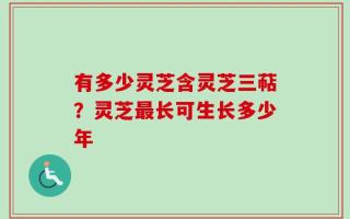 有多少灵芝含灵芝三萜？灵芝最长可生长多少年