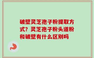 破壁灵芝孢子粉提取方式？灵芝孢子粉头道粉和破壁有什么区别吗