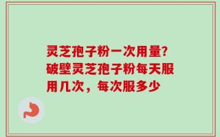 灵芝孢子粉一次用量？破壁灵芝孢子粉每天服用几次，每次服多少