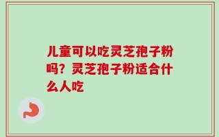 儿童可以吃灵芝孢子粉吗？灵芝孢子粉适合什么人吃