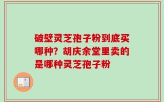 破壁灵芝孢子粉到底买哪种？胡庆余堂里卖的是哪种灵芝孢子粉