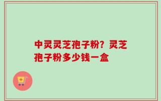 中灵灵芝孢子粉？灵芝孢子粉多少钱一盒
