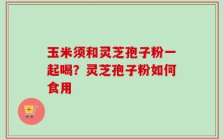 玉米须和灵芝孢子粉一起喝？灵芝孢子粉如何食用