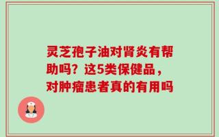 灵芝孢子油对肾炎有帮助吗？这5类保健品，对肿瘤患者真的有用吗