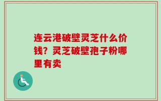 连云港破壁灵芝什么价钱？灵芝破壁孢子粉哪里有卖