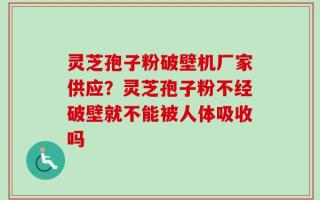 灵芝孢子粉破壁机厂家供应？灵芝孢子粉不经破壁就不能被人体吸收吗