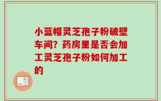 小蓝帽灵芝孢子粉破壁车间？药房里是否会加工灵芝孢子粉如何加工的