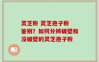 灵芝粉 灵芝孢子粉 鉴别？如何分辨破壁和没破壁的灵芝孢子粉