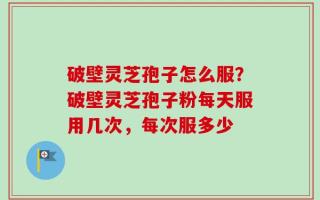 破壁灵芝孢子怎么服？破壁灵芝孢子粉每天服用几次，每次服多少