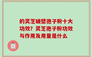 的灵芝破壁孢子粉十大功效？灵芝孢子粉功效与作用及用量是什么