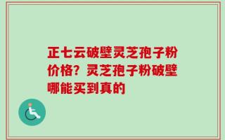 正七云破壁灵芝孢子粉价格？灵芝孢子粉破壁哪能买到真的